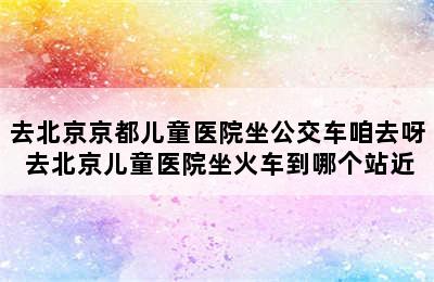 去北京京都儿童医院坐公交车咱去呀 去北京儿童医院坐火车到哪个站近